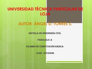UNIVERSIDAD TÉCNICA PARTICULAR DE
              LOJA

    AUTOR: ÁNGEL D. TORRES S.

         ESCUELA DE INGENIERÍA CIVIL

                PARALELO: A

        EXAMEN DE COMPUTACIÓN BÁSICA

               LOJA - ECUADOR
 