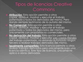  Atribución: Esta opción permite a otros
  copiar, distribuir, mostrar y ejecutar el trabajo
  patentado y todos los derivados del mismo. Pero
  dando siempre testimonio de la autoría del mismo.
 No Comercial: Esta opción permite a otros
  copiar, distribuir, mostrar y ejecutar el trabajo
  patentado y todos los derivados del mismo, pero
  únicamente con propósitos no comerciales.
 No derivación del trabajo: Esta opción permite a otros
  copiar, distribuir, mostrar y ejecutar solo copias literales
  del trabajo patentado, no estando autorizado ningún
  tercero a realizar trabajos derivados del mismo.
 Igualmente compartido: Esta licencia permite a otros
  realizar trabajos derivados pero únicamente bajo una
  licencia idéntica. Este tipo de licencia, únicamente
  aplica a obras derivadas.
 