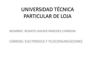 UNIVERSIDAD TÉCNICA
       PARTICULAR DE LOJA

NOMBRE: RENATO XAVIER PAREDES CARRION

CARRERA: ELECTRONICA Y TELECOMUNICACIONES
 
