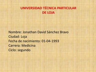 UNIVERSIDAD TÉCNICA PARTICULAR
                  DE LOJA




Nombre: Jonathan David Sánchez Bravo
Ciudad: Loja
Fecha de nacimiento: 01-04-1993
Carrera: Medicina
Ciclo: segundo
 