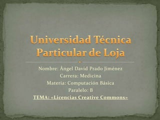 Nombre: Ángel David Prado Jiménez
          Carrera: Medicina
    Materia: Computación Básica
             Paralelo: B
TEMA: «Licencias Creative Commons»
 