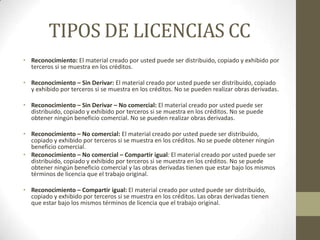 TIPOS DE LICENCIAS CC
• Reconocimiento: El material creado por usted puede ser distribuido, copiado y exhibido por
  terceros si se muestra en los créditos.

• Reconocimiento – Sin Derivar: El material creado por usted puede ser distribuido, copiado
  y exhibido por terceros si se muestra en los créditos. No se pueden realizar obras derivadas.

• Reconocimiento – Sin Derivar – No comercial: El material creado por usted puede ser
  distribuido, copiado y exhibido por terceros si se muestra en los créditos. No se puede
  obtener ningún beneficio comercial. No se pueden realizar obras derivadas.

• Reconocimiento – No comercial: El material creado por usted puede ser distribuido,
  copiado y exhibido por terceros si se muestra en los créditos. No se puede obtener ningún
  beneficio comercial.
• Reconocimiento – No comercial – Compartir igual: El material creado por usted puede ser
  distribuido, copiado y exhibido por terceros si se muestra en los créditos. No se puede
  obtener ningún beneficio comercial y las obras derivadas tienen que estar bajo los mismos
  términos de licencia que el trabajo original.

• Reconocimiento – Compartir igual: El material creado por usted puede ser distribuido,
  copiado y exhibido por terceros si se muestra en los créditos. Las obras derivadas tienen
  que estar bajo los mismos términos de licencia que el trabajo original.
 