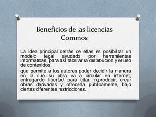 Beneficios de las licencias
                Commos
La idea principal detrás de ellas es posibilitar un
modelo      legal    ayudado       por      herramientas
informáticas, para así facilitar la distribución y el uso
de contenidos.
que permite a los autores poder decidir la manera
en la que su obra va a circular en internet,
entregando libertad para citar, reproducir, crear
obras derivadas y ofrecerla públicamente, bajo
ciertas diferentes restricciones.
 