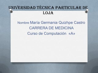 UNIVERSIDAD TÉCNICA PARTICULAR DE
              LOJA

   Nombre María Germania Quizhpe Castro
         CARRERA DE MEDICINA
        Curso de Computación «A»
 
