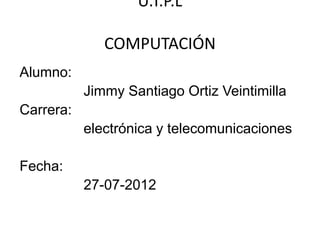 U.T.P.L

              COMPUTACIÓN
Alumno:
           Jimmy Santiago Ortiz Veintimilla
Carrera:
           electrónica y telecomunicaciones

Fecha:
           27-07-2012
 