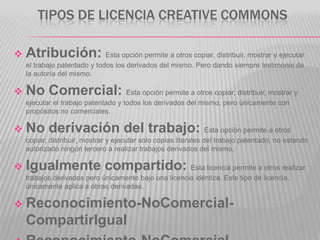 TIPOS DE LICENCIA CREATIVE COMMONS

   Atribución: Esta opción permite a otros copiar, distribuir, mostrar y ejecutar
    el trabajo patentado y todos los derivados del mismo. Pero dando siempre testimonio de
    la autoría del mismo.

   No Comercial: Esta opción permite a otros copiar, distribuir, mostrar y
    ejecutar el trabajo patentado y todos los derivados del mismo, pero únicamente con
    propósitos no comerciales.

   No derivación del trabajo: Esta opción permite a otros
    copiar, distribuir, mostrar y ejecutar solo copias literales del trabajo patentado, no estando
    autorizado ningún tercero a realizar trabajos derivados del mismo.

   Igualmente compartido: Esta licencia permite a otros realizar
    trabajos derivados pero únicamente bajo una licencia idéntica. Este tipo de licencia,
    únicamente aplica a obras derivadas.

   Reconocimiento-NoComercial-
    CompartirIgual
 
