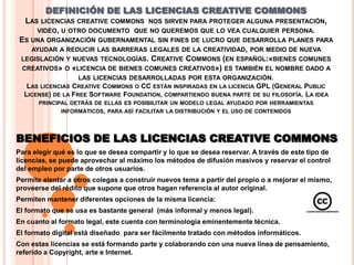 DEFINICIÓN DE LAS LICENCIAS CREATIVE COMMONS
  LAS LICENCIAS CREATIVE COMMONS NOS SIRVEN PARA PROTEGER ALGUNA PRESENTACIÓN,
     VIDEO, U OTRO DOCUMENTO QUE NO QUEREMOS QUE LO VEA CUALQUIER PERSONA.
ES UNA ORGANIZACIÓN GUBERNAMENTAL SIN FINES DE LUCRO QUE DESARROLLA PLANES PARA
   AYUDAR A REDUCIR LAS BARRERAS LEGALES DE LA CREATIVIDAD, POR MEDIO DE NUEVA
LEGISLACIÓN Y NUEVAS TECNOLOGÍAS. CREATIVE COMMONS (EN ESPAÑOL:«BIENES COMUNES
 CREATIVOS» O «LICENCIA DE BIENES COMUNES CREATIVOS») ES TAMBIÉN EL NOMBRE DADO A
                LAS LICENCIAS DESARROLLADAS POR ESTA ORGANIZACIÓN.
   LAS LICENCIAS CREATIVE COMMONS O CC ESTÁN INSPIRADAS EN LA LICENCIA GPL (GENERAL PUBLIC
  LICENSE) DE LA FREE SOFTWARE FOUNDATION, COMPARTIENDO BUENA PARTE DE SU FILOSOFÍA. LA IDEA
      PRINCIPAL DETRÁS DE ELLAS ES POSIBILITAR UN MODELO LEGAL AYUDADO POR HERRAMIENTAS
             INFORMÁTICOS, PARA ASÍ FACILITAR LA DISTRIBUCIÓN Y EL USO DE CONTENIDOS




BENEFICIOS DE LAS LICENCIAS CREATIVE COMMONS
Para elegir qué es lo que se desea compartir y lo que se desea reservar. A través de este tipo de
licencias, se puede aprovechar al máximo los métodos de difusión masivos y reservar el control
del empleo por parte de otros usuarios.
Permite alentar a otros colegas a construir nuevos tema a partir del propio o a mejorar el mismo,
proveerse del rédito que supone que otros hagan referencia al autor original.
Permiten mantener diferentes opciones de la misma licencia:
El formato que se usa es bastante general (más informal y menos legal).
En cuanto al formato legal, este cuenta con terminología eminentemente técnica.
El formato digital está diseñado para ser fácilmente tratado con métodos informáticos.
Con estas licencias se está formando parte y colaborando con una nueva línea de pensamiento,
referido a Copyright, arte e Internet.
 