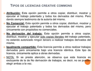 TIPOS DE LICENCIAS CREATIVE COMMONS

   Atribución: Esta opción permite a otros copiar, distribuir, mostrar y
    ejecutar el trabajo patentado y todos los derivados del mismo. Pero
    dando siempre testimonio de la autoría del mismo.
   No Comercial: Esta opción permite a otros copiar, distribuir, mostrar y
    ejecutar el trabajo patentado y todos los derivados del mismo, pero
    únicamente con propósitos no comerciales.
   No derivación del trabajo: Esta opción permite a otros copiar,
    distribuir, mostrar y ejecutar solo copias literales del trabajo patentado,
    no estando autorizado ningún tercero a realizar trabajos derivados del
    mismo.
   Igualmente compartido: Esta licencia permite a otros realizar trabajos
    derivados pero únicamente bajo una licencia idéntica. Este tipo de
    licencia, únicamente aplica a obras derivadas.
   NOTA: Si se presta atención, se observa que esta licencia es
    excluyente de la de No derivación de trabajos, es decir, no se pueden
    elegir ambas a la vez.
 
