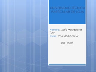 UNIVERSIDAD TÉCNICA
 PARTICULAR DE LOJA




Nombre: María Magdalena
Toro
Curso: 2do Medicina ¨A¨

        2011-2012
 