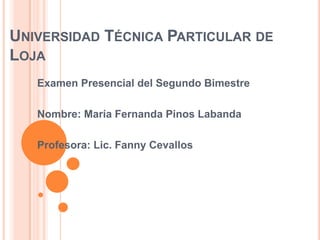 UNIVERSIDAD TÉCNICA PARTICULAR DE
LOJA
   Examen Presencial del Segundo Bimestre

   Nombre: María Fernanda Pinos Labanda

   Profesora: Lic. Fanny Cevallos
 