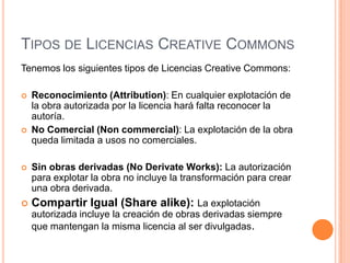 TIPOS DE LICENCIAS CREATIVE COMMONS
Tenemos los siguientes tipos de Licencias Creative Commons:

   Reconocimiento (Attribution): En cualquier explotación de
    la obra autorizada por la licencia hará falta reconocer la
    autoría.
   No Comercial (Non commercial): La explotación de la obra
    queda limitada a usos no comerciales.

   Sin obras derivadas (No Derivate Works): La autorización
    para explotar la obra no incluye la transformación para crear
    una obra derivada.
   Compartir Igual (Share alike): La explotación
    autorizada incluye la creación de obras derivadas siempre
    que mantengan la misma licencia al ser divulgadas.
 
