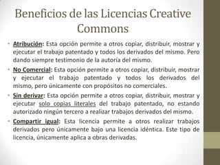 Beneficios de las Licencias Creative
              Commons
• Atribución: Esta opción permite a otros copiar, distribuir, mostrar y
  ejecutar el trabajo patentado y todos los derivados del mismo. Pero
  dando siempre testimonio de la autoría del mismo.
• No Comercial: Esta opción permite a otros copiar, distribuir, mostrar
  y ejecutar el trabajo patentado y todos los derivados del
  mismo, pero únicamente con propósitos no comerciales.
• Sin derivar: Esta opción permite a otros copiar, distribuir, mostrar y
  ejecutar solo copias literales del trabajo patentado, no estando
  autorizado ningún tercero a realizar trabajos derivados del mismo.
• Compartir igual: Esta licencia permite a otros realizar trabajos
  derivados pero únicamente bajo una licencia idéntica. Este tipo de
  licencia, únicamente aplica a obras derivadas.
 
