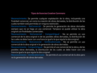 Tipos de licencias Creative Commons

Reconocimiento: Se permite cualquier explotación de la obra, incluyendo una
finalidad comercial, así como la creación de obras derivadas, la distribución de las
cuales también está permitida sin ninguna restricción.
Reconocimiento - NoComercial : Se permite la generación de obras derivadas
siempre que no se haga un uso comercial. Tampoco se puede utilizar la obra
original con finalidades comerciales.
Reconocimiento - NoComercial - CompartirIgual : No se permite un uso
comercial de la obra original ni de las posibles obras derivadas, la distribución de
las cuales se debe hacer con una licencia igual a la que regula la obra original.
Reconocimiento - NoComercial - SinObraDerivada : No se permite un uso
comercial de la obra original ni la generación de obras derivadas.
Reconocimiento - CompartirIgual : Se permite el uso comercial de la obra y de las
posibles obras derivadas, la distribución de las cuales se debe hacer con una
licencia igual a la que regula la obra original.
Reconocimiento - SinObraDerivada : Se permite el uso comercial de la obra pero
no la generación de obras derivadas.
 