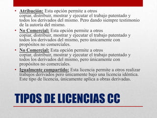 • Atribución: Esta opción permite a otros
  copiar, distribuir, mostrar y ejecutar el trabajo patentado y
  todos los derivados del mismo. Pero dando siempre testimonio
  de la autoría del mismo.
• No Comercial: Esta opción permite a otros
  copiar, distribuir, mostrar y ejecutar el trabajo patentado y
  todos los derivados del mismo, pero únicamente con
  propósitos no comerciales.
• No Comercial: Esta opción permite a otros
  copiar, distribuir, mostrar y ejecutar el trabajo patentado y
  todos los derivados del mismo, pero únicamente con
  propósitos no comerciales.
• Igualmente compartido: Esta licencia permite a otros realizar
  trabajos derivados pero únicamente bajo una licencia idéntica.
  Este tipo de licencia, únicamente aplica a obras derivadas.



TIPOS DE LICENCIAS CC
 