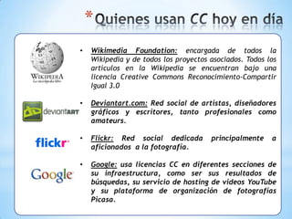 *
•   Wikimedia Foundation: encargada de todos la
    Wikipedia y de todos los proyectos asociados. Todos los
    artículos en la Wikipedia se encuentran bajo una
    licencia Creative Commons Reconocimiento-Compartir
    Igual 3.0

•   Deviantart.com: Red social de artistas, diseñadores
    gráficos y escritores, tanto profesionales como
    amateurs.

•   Flickr: Red social dedicada        principalmente    a
    aficionados a la fotografía.

•   Google: usa licencias CC en diferentes secciones de
    su infraestructura, como ser sus resultados de
    búsquedas, su servicio de hosting de videos YouTube
    y su plataforma de organización de fotografías
    Picasa.
 