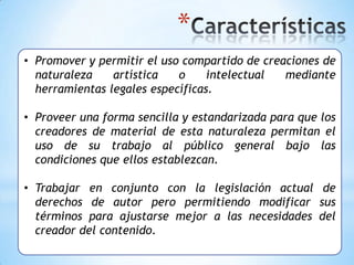 *
• Promover y permitir el uso compartido de creaciones de
  naturaleza    artística   o     intelectual  mediante
  herramientas legales específicas.

• Proveer una forma sencilla y estandarizada para que los
  creadores de material de esta naturaleza permitan el
  uso de su trabajo al público general bajo las
  condiciones que ellos establezcan.

• Trabajar en conjunto con la legislación actual de
  derechos de autor pero permitiendo modificar sus
  términos para ajustarse mejor a las necesidades del
  creador del contenido.
 