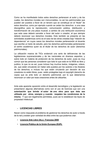 Como se ha manifestado todos estos derechos pertenecen al autor y de los
cuales, los derechos morales son irrenunciables, no así los patrimoniales que
pueden ser puestos a favor de un tercero que se constituye en el “titular” de
estos derechos, como por ejemplo cuando se ceden los derechos a una casa
discográfica para la reproducción, comunicación pública, distribución y
transformación de una pieza musical, a cambio de una retribución económica
que esta casa deberá cancelar a favor del autor o creador, al que siempre
deberá reconocer sus derechos morales. Esto también se presenta en las
actividades académicas como es el caso de las obras creadas bajo “relación de
dependencia” en cuyos casos los derechos morales pertenecerán al docente
que escribe un texto de estudio, pero los derechos patrimoniales pertenecerán
al centro académico quien es el titular de los derechos de autor (derechos
patrimoniales).

La utilización masiva de TICs evidenció una serie de deficiencias de las
legislaciones supranacionales y de las nacionales en diversos aspectos, y
sobre todo en materia de protección de los derechos de autor, pues es muy
común que las personas consideren que todo lo que está en la WEB es libre y
publico, lo que no es así, pues incluso hay muchos textos, imágenes, videos,
etc. que están circulando sin haber sido puestos por los autores o los titulares
de los derechos, e incluso los que están circulando por decisión de sus
creadores no están libres, pues están protegidas bajo el copyright (derecho de
copia) que es ante todo un derecho patrimonial, por lo que deberíamos
reconocer un valor por esas creaciones antes de utilizarlas.



Ante esta aparente oposición entre el desarrollo tecnológico y la legislación se
presentaron algunas alternativas como son el uso de licencias que son una
autorización que brinda el autor de una obra para que ésta sea
utilizada por otros, siempre y cuando respeten las condiciones de la
misma. Y que son legalmente permitidas, pues así lo establecen las leyes de
propiedad intelectual.



   - LICENCIAS LIBRES
Nacen como respuesta al problema de gestionar los derechos de autor a través
de la red y existen gran variedad de ellas entre las que podemos citar:

   •   Licencia Arte Libre (ALL) Francesa 2000

   •   Licencia Pública de la Unión Europea (EUPL
 
