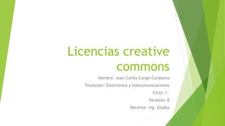 Licencias creative
commons
Nombre: Juan Carlos Cango Curipoma
Titulacion: Electronica y telecomunicaciones
Ciclo: 1°
Paralelo: B
Decente: ing. Gladys
 