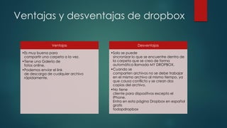 Ventajas y desventajas de dropbox
Ventajas
•Es muy buena para
compartir una carpeta a la vez.
•Tiene una Galería de
fotos online.
•Podemos envíar el link
de descarga de cualquier archivo
rápidamente.
Desventajas
•Solo se puede
sincronizar lo que se encuentre dentro de
la carpeta que se crea de forma
automática llamada MY DROPBOX.
•Cuando se
comparten archivos no se debe trabajar
en el mismo archivo al mismo tiempo, ya
que causa conflicto y se crean dos
copias del archivo.
•No tiene
cliente para dispositivos excepto el
iPhone.
Entra en esta página Dropbox en español
gratis
todopdropbox
 