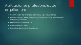 Aplicaciones profesionales de
arquitectura
 Construcción de viviendas, edificios y espacios urbanos
 Realiza trabajos de restauración y conservación de monumentos
históricos y culturales.
 Rehabilitación de edificios.
 Análisis de estructuras
 Cálculo y diseño de instalaciones
 
