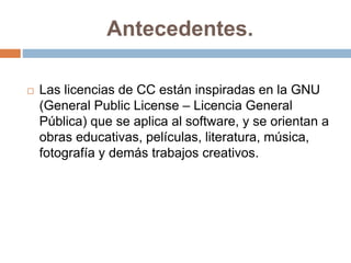 Antecedentes.
 Las licencias de CC están inspiradas en la GNU
(General Public License – Licencia General
Pública) que se aplica al software, y se orientan a
obras educativas, películas, literatura, música,
fotografía y demás trabajos creativos.
 