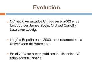 Evolución.
 CC nació en Estados Unidos en el 2002 y fue
fundada por James Boyle, Michael Carroll y
Lawrence Lessig.
 Llegó a España en el 2003, concretamente a la
Universidad de Barcelona.
 En el 2004 se hacen públicas las licencias CC
adaptadas a España.
 