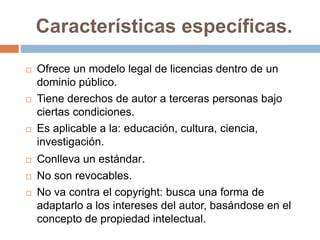 Características específicas.
 Ofrece un modelo legal de licencias dentro de un
dominio público.
 Tiene derechos de autor a terceras personas bajo
ciertas condiciones.
 Es aplicable a la: educación, cultura, ciencia,
investigación.
 Conlleva un estándar.
 No son revocables.
 No va contra el copyright: busca una forma de
adaptarlo a los intereses del autor, basándose en el
concepto de propiedad intelectual.
 