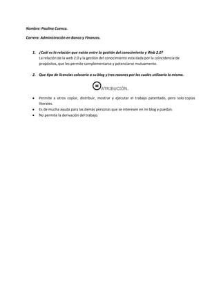 Nombre: Paulina Cuenca.

Carrera: Administración en Banca y Finanzas.


   1. ¿Cuál es la relación que existe entre la gestión del conocimiento y Web 2.0?
      La relación de la web 2.0 y la gestión del conocimiento esta dada por la coincidencia de
      propósitos, que les permite complementarse y potenciarse mutuamente.

   2. Que tipo de licencias colocaría a su blog y tres razones por las cuales utilizaría la misma.


                                               ATRIBUCIÓN.

       Permite a otros copiar, distribuir, mostrar y ejecutar el trabajo patentado, pero solo copias
       literales.
       Es de mucha ayuda para las demás personas que se interesen en mi blog y puedan.
       No permite la derivación del trabajo.
 