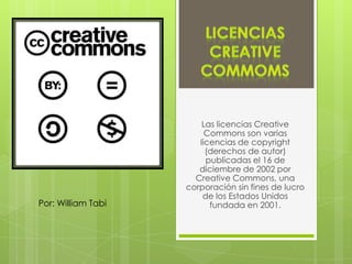 Las licencias Creative
                         Commons son varias
                       licencias de copyright
                         (derechos de autor)
                         publicadas el 16 de
                       diciembre de 2002 por
                      Creative Commons, una
                    corporación sin fines de lucro
                        de los Estados Unidos
Por: William Tabi         fundada en 2001.
 