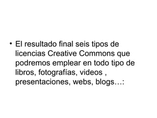  
• El resultado final seis tipos de
licencias Creative Commons que
podremos emplear en todo tipo de
libros, fotografías, videos ,
presentaciones, webs, blogs…:
 