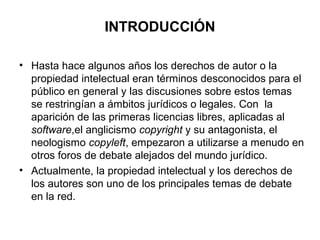 INTRODUCCIÓN
• Hasta hace algunos años los derechos de autor o la
propiedad intelectual eran términos desconocidos para el
público en general y las discusiones sobre estos temas
se restringían a ámbitos jurídicos o legales. Con la
aparición de las primeras licencias libres, aplicadas al
software,el anglicismo copyright y su antagonista, el
neologismo copyleft, empezaron a utilizarse a menudo en
otros foros de debate alejados del mundo jurídico.
• Actualmente, la propiedad intelectual y los derechos de
los autores son uno de los principales temas de debate
en la red.
 