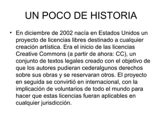 UN POCO DE HISTORIA
• En diciembre de 2002 nacía en Estados Unidos un
proyecto de licencias libres destinado a cualquier
creación artística. Era el inicio de las licencias
Creative Commons (a partir de ahora: CC), un
conjunto de textos legales creado con el objetivo de
que los autores pudieran cederalgunos derechos
sobre sus obras y se reservaran otros. El proyecto
en seguida se convirtió en internacional, con la
implicación de voluntarios de todo el mundo para
hacer que estas licencias fueran aplicables en
cualquier jurisdicción.
 