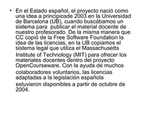 • En el Estado español, el proyecto nació como
una idea a principiosde 2003 en la Universidad
de Barcelona (UB), cuando buscábamos un
sistema para publicar el material docente de
nuestro profesorado. De la misma manera que
CC copió de la Free Software Foundation la
idea de las licencias, en la UB copiamos el
sistema legal que utiliza el Massachusetts
Institute of Technology (MIT) para ofrecer los
materiales docentes dentro del proyecto
OpenCourseware. Con la ayuda de muchos
colaboradores voluntarios, las licencias
adaptadas a la legislación española
estuvieron disponibles a partir de octubre de
2004.
 