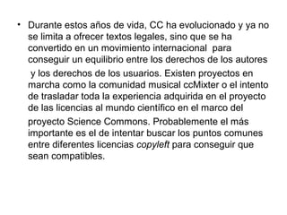 • Durante estos años de vida, CC ha evolucionado y ya no
se limita a ofrecer textos legales, sino que se ha
convertido en un movimiento internacional para
conseguir un equilibrio entre los derechos de los autores
y los derechos de los usuarios. Existen proyectos en
marcha como la comunidad musical ccMixter o el intento
de trasladar toda la experiencia adquirida en el proyecto
de las licencias al mundo científico en el marco del
proyecto Science Commons. Probablemente el más
importante es el de intentar buscar los puntos comunes
entre diferentes licencias copyleft para conseguir que
sean compatibles.
 