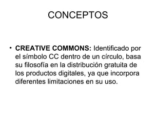 CONCEPTOS
• CREATIVE COMMONS: Identificado por
el símbolo CC dentro de un círculo, basa
su filosofía en la distribución gratuita de
los productos digitales, ya que incorpora
diferentes limitaciones en su uso.
 