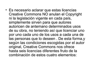 • Es necesario aclarar que estas licencias
Creative Commons NO anulan el Copyright
ni la legislación vigente en cada país,
simplemente sirven para que autores
autoricen de antemano determinados usos
de su obra, no teniendo así que licenciar uno
por uno cada uno de los usos a cada una de
las personas que lo deseen . De esta forma,y
según las condiciones escogidas por el autor
original, Creative Commons nos ofrece
hasta seis licencias diferentes fruto de la
combinación de estos cuatro elementos:
 