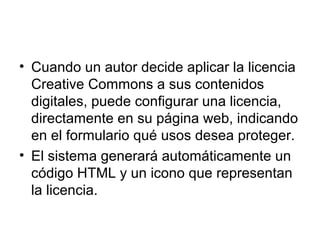 • Cuando un autor decide aplicar la licencia
Creative Commons a sus contenidos
digitales, puede configurar una licencia,
directamente en su página web, indicando
en el formulario qué usos desea proteger.
• El sistema generará automáticamente un
código HTML y un icono que representan
la licencia.
 
