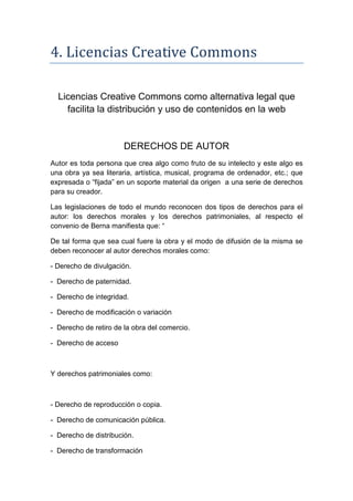 4. Licencias Creative Commons

  Licencias Creative Commons como alternativa legal que
    facilita la distribución y uso de contenidos en la web


                       DERECHOS DE AUTOR
Autor es toda persona que crea algo como fruto de su intelecto y este algo es
una obra ya sea literaria, artística, musical, programa de ordenador, etc.; que
expresada o “fijada” en un soporte material da origen a una serie de derechos
para su creador.

Las legislaciones de todo el mundo reconocen dos tipos de derechos para el
autor: los derechos morales y los derechos patrimoniales, al respecto el
convenio de Berna manifiesta que: “

De tal forma que sea cual fuere la obra y el modo de difusión de la misma se
deben reconocer al autor derechos morales como:

- Derecho de divulgación.

- Derecho de paternidad.

- Derecho de integridad.

- Derecho de modificación o variación

- Derecho de retiro de la obra del comercio.

- Derecho de acceso



Y derechos patrimoniales como:



- Derecho de reproducción o copia.

- Derecho de comunicación pública.

- Derecho de distribución.

- Derecho de transformación
 