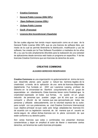 •   Creative Commons

   •   General Public License (GNU GPL)

   •   Open Software License (OSL)

   •   Eclipse Public License

   •   Cecill (Francesa)

   •   Licencia Aire Incondicional ( Española)



De las cuales algunas han tenido mayor repercusión como es el caso de la
General Public License GNU GPL que es una licencia de software libre, por
medio de la cual se permite libremente la distribución, modificación y uso de
software, fue creada por la Free Software Foundation a mediados de los años
80, y su uso ha sido ampliamente difundido para la realización de una variedad
de aplicaciones desde servicios web hasta un programa en específico. Y de las
licencias Creative Commons que son licencias de derechos de autor.



                           CREATIVE COMMONS
                    ALGUNOS DERECHOS RESERVADOS



Creative Commons es una organización no gubernamental sin ánimo de lucro
que desarrolla planes para ayudar a reducir las barreras legales de la
creatividad, a través de la aplicación de una serie de licencias disponibles
digitalmente. Fue fundada en 2001 por Lawrence Lessing, profesor de
Derecho en la Universidad de Stanford conjuntamente con un grupo de
especialistas en ciberderecho. Estas licencias tienen como finalidad que la
creatividad expresada en todas sus formas,        no quede en un grupo
reducido de personas que puedan pagar por él; sino que se pueda
compartir y difundir de tal manera que sea aprovechada por todas las
personas y utilizada adecuadamente, con la voluntad expresa de su autor;
para cumplir con sus pretensiones, se creó Creative Commons Internacional
cuyo objetivo principal es que cada país tenga adaptadas las licencias CC
de acuerdo con su legislación nacional, de tal manera que el usuario se
sienta seguro de utilizar dichas licencias con la plena convicción de que
están conforme a su derecho patrio.

Son varias licencias que solas o combinadas nos presentan diversas
características y dejan en amplitud al autor de liberar o reservarse ciertos
derechos, así tenemos las cuatro licencias principales:
 