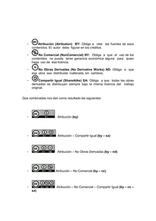 -       Atribución (Atribution) BY: Obliga a citar las fuentes de esos
       contenidos. El autor debe figurar en los créditos.

   -       No Comercial (NonComercial) NY: Obliga a que el uso de los
       contenidos no pueda tener ganancia económica alguna para quien
       haga uso de esa licencia.

   -       No Obras Derivadas (No Derivative Works) ND: Obliga a que
       esa obra sea distribuida inalterada, sin cambios.

   -        Compartir Igual (ShareAlike) SA: Obliga a que todas las obras
       derivadas se distribuyan siempre bajo la misma licencia del trabajo
       original.


Que combinadas nos dan como resultado las siguientes:




   -                   Atribución (by)




   -                   Atribución – Compartir Igual (by – sa)




   -                   Atribución – No Obras Derivadas (by – nd)




   -                  Atribución – No Comercial (by – nc)




   -                   Atribución – No Comercial – Compartir Igual (by – nc –
       sa)
 