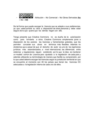 -                      Atribución – No Comercial – No Obras Derivadas (by
       – nc – nd)


De tal forma que puede escoger la licencia que se adapte a sus preferencias,
ya que usted pondrá su obra a disposición de otras personas y debe estar
seguro de lo que quiere que los demás hagan con ella.


Tenga presente que Creative Commons no es dueña de la autorización
como para brindarla a otros. Creative Commons simplemente pone a
disposición de los autores las licencias y herramientas gratuitas, que les
permiten conceder sus obras en términos más flexibles. Además no
olvidemos que a pesar de que el derecho de autor es uno de los regímenes
jurídicos más estandarizados, a nivel internacional, las diferencias entre
sistemas y regulaciones siguen existiendo por lo que la idea es mantener
un modelo común de Licencia pero ajustado a la legislación de cada país y
además utilizando su terminología de manera que facilite su comprensión, por
lo que usted debería escoger las licencias según la jurisdicción territorial en que
se encuentre al momento son 46 los países que tienen las licencias CC
adecuadas a la legislación interna de cada uno de ellos.
 