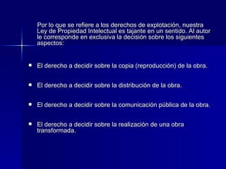 Por lo que se refiere a los derechos de explotación, nuestra Ley de Propiedad Intelectual es tajante en un sentido. Al autor le corresponde en exclusiva la decisión sobre los siguientes aspectos: El derecho a decidir sobre la copia (reproducción) de la obra. El derecho a decidir sobre la distribución de la obra. El derecho a decidir sobre la comunicación pública de la obra. El derecho a decidir sobre la realización de una obra transformada. 