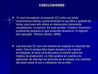 CONCLUSIONES “ A nivel conceptual, el proyecto CC sufre una cierta incoherencia interna: quiere fomentar el uso libre y gratuito de obras, pero para ello utiliza un mecanismo claramente «propietario», la licencia. En este sentido, Creative Commons justamente perpetúa lo que pretende desactivar: el régimen del copyright.” (Ramos Simón, 2009). Las licencias CC son una manera de respetar la voluntad del autor. Con el acceso libre (open access) y las nuevas tecnologías, al autor se le devuelve el control sobre los medios de producción. Lo más positivo en cuanto a la aplicación de este tipo de licencias es el respeto a la voluntad del autor sobre el uso y utilización de su obra. 