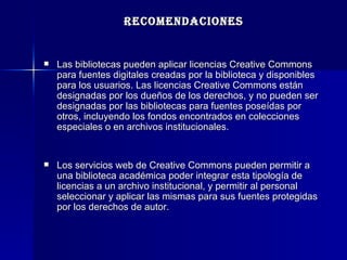 RECOMENDACIONES Las bibliotecas pueden aplicar licencias Creative Commons para fuentes digitales creadas por la biblioteca y disponibles para los usuarios. Las licencias Creative Commons están designadas por los dueños de los derechos, y no pueden ser designadas por las bibliotecas para fuentes poseídas por otros, incluyendo los fondos encontrados en colecciones especiales o en archivos institucionales.  Los servicios web de Creative Commons pueden permitir a una biblioteca académica poder integrar esta tipología de licencias a un archivo institucional, y permitir al personal seleccionar y aplicar las mismas para sus fuentes protegidas por los derechos de autor.  
