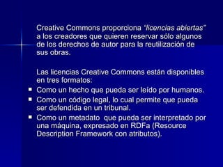 Creative Commons proporciona  “licencias abiertas”  a los creadores que quieren reservar sólo algunos de los derechos de autor para la reutilización de sus obras.  Las licencias Creative Commons están disponibles en tres formatos:  Como un hecho que pueda ser leído por humanos.  Como un código legal, lo cual permite que pueda ser defendida en un tribunal. Como un metadato  que pueda ser interpretado por una máquina, expresado en RDFa (Resource Description Framework con atributos).  