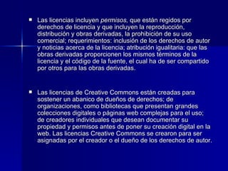 Las licencias incluyen  permisos,  que están regidos por derechos de licencia y que incluyen la reproducción, distribución y obras derivadas, la prohibición de su uso comercial; requerimientos: inclusión de los derechos de autor y noticias acerca de la licencia; atribución igualitaria: que las obras derivadas proporcionen los mismos términos de la licencia y el código de la fuente, el cual ha de ser compartido por otros para las obras derivadas.  Las licencias de Creative Commons están creadas para sostener un abanico de dueños de derechos; de organizaciones, como bibliotecas que presentan grandes colecciones digitales o páginas web complejas para el uso; de creadores individuales que desean documentar su propiedad y permisos antes de poner su creación digital en la web. Las licencias Creative Commons se crearon para ser asignadas por el creador o el dueño de los derechos de autor. 