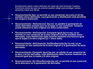 Combinando estos cuatro atributos se crean las seis licencias Creative Commons entre las que los autores pueden elegir para proteger ciertos derechos sobre sus obras: Reconocimiento (by): se permite su uso comercial, así como el de las posibles obras derivadas, cuya generación y distribución está permitida sin ninguna restricción. Reconocimiento –NoComercial- (by-nc): es posible la generación de obras derivadas siempre que no se haga un uso comercial. Tampoco puede utilizarse la obra original con fines comerciales. Reconocimiento –NoComercial- Compartir Igual (by-nc-sa): no se permite un uso comercial de la obra original ni de las posibles obras derivadas, cuya distribución debe hacerse mediante una licencia igual que la sujeta a la obra original (sa = share alike). Reconocimiento –NoComercial- SinObraDerivada (by-nc-nd): no se consiente un uso comercial de la obra original ni la generación de otras derivadas. Reconocimiento -Compartir Igual (by-sa): se admite el uso comercial de la obra y de las derivadas, cuya distribución debe hacerse mediante una licencia igual que la sujeta a la obra original. Reconocimiento -Sin Obra-Derivada (by-nd): se permite el uso comercial de la obra pero no la generación de derivadas. 
