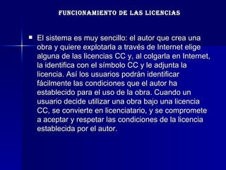 FUNCIONAMIENTO DE LAS LICENCIAS El sistema es muy sencillo: el autor que crea una obra y quiere explotarla a través de Internet elige alguna de las licencias CC y, al colgarla en Internet, la identifica con el símbolo CC y le adjunta la licencia. Así los usuarios podrán identificar fácilmente las condiciones que el autor ha establecido para el uso de la obra. Cuando un usuario decide utilizar una obra bajo una licencia CC, se convierte en licenciatario, y se compromete a aceptar y respetar las condiciones de la licencia establecida por el autor.  