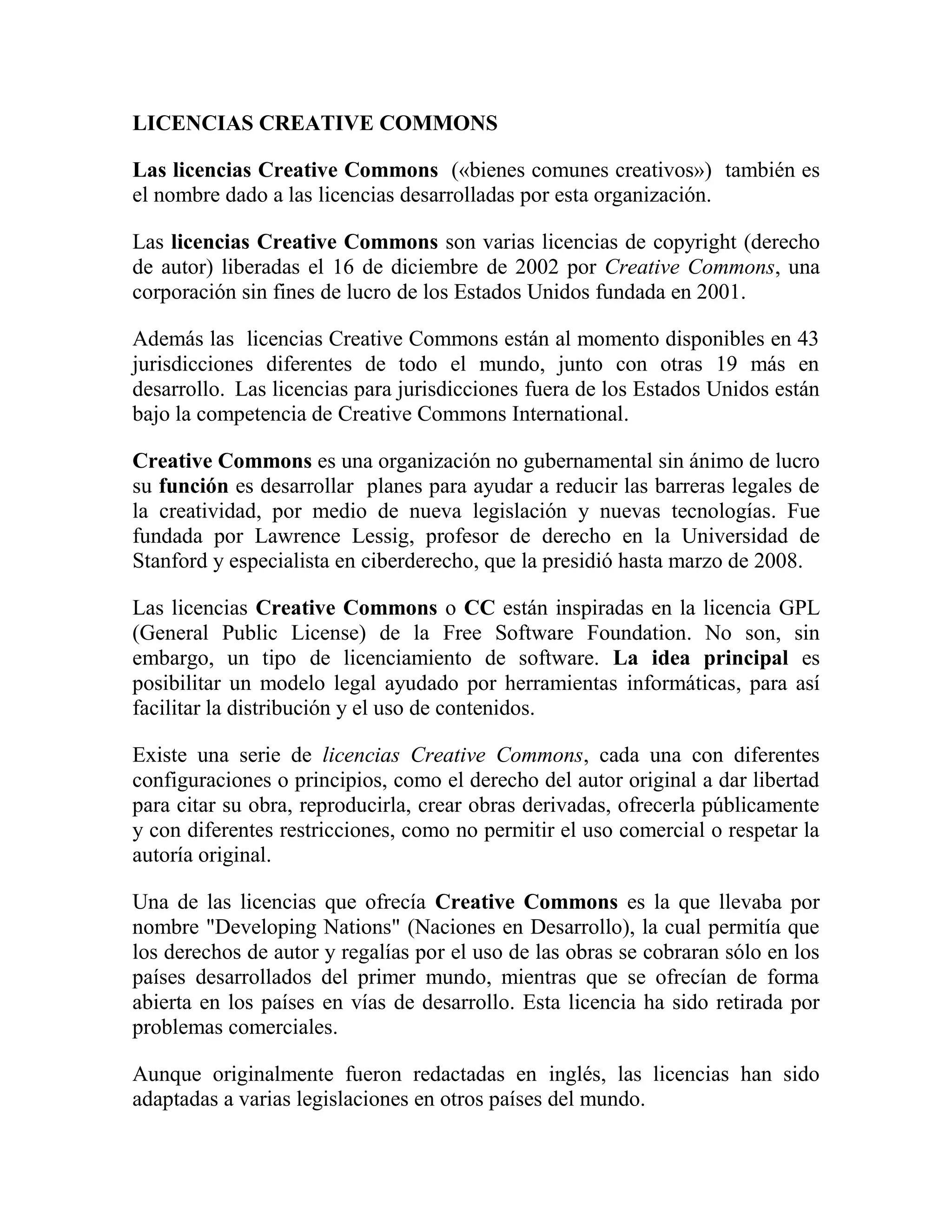 LICENCIAS CREATIVE COMMONS<br />Las licencias Creative Commons  («bienes comunes creativos»)  también es el nombre dado a las licencias desarrolladas por esta organización.<br />Las licencias Creative Commons son varias licencias de copyright (derecho de autor) liberadas el 16 de diciembre de 2002 por Creative Commons, una corporación sin fines de lucro de los Estados Unidos fundada en 2001.<br />Además las  licencias Creative Commons están al momento disponibles en 43 jurisdicciones diferentes de todo el mundo, junto con otras 19 más en desarrollo.  Las licencias para jurisdicciones fuera de los Estados Unidos están bajo la competencia de Creative Commons International.<br />Creative Commons es una organización no gubernamental sin ánimo de lucro su función es desarrollar  planes para ayudar a reducir las barreras legales de la creatividad, por medio de nueva legislación y nuevas tecnologías. Fue fundada por Lawrence Lessig, profesor de derecho en la Universidad de Stanford y especialista en ciberderecho, que la presidió hasta marzo de 2008.<br />Las licencias Creative Commons o CC están inspiradas en la licencia GPL (General Public License) de la Free Software Foundation. No son, sin embargo, un tipo de licenciamiento de software. La idea principal es posibilitar un modelo legal ayudado por herramientas informáticas, para así facilitar la distribución y el uso de contenidos.<br />Existe una serie de licencias Creative Commons, cada una con diferentes configuraciones o principios, como el derecho del autor original a dar libertad para citar su obra, reproducirla, crear obras derivadas, ofrecerla públicamente y con diferentes restricciones, como no permitir el uso comercial o respetar la autoría original.<br />Una de las licencias que ofrecía Creative Commons es la que llevaba por nombre \"
Developing Nations\"
 (Naciones en Desarrollo), la cual permitía que los derechos de autor y regalías por el uso de las obras se cobraran sólo en los países desarrollados del primer mundo, mientras que se ofrecían de forma abierta en los países en vías de desarrollo. Esta licencia ha sido retirada por problemas comerciales.<br />Aunque originalmente fueron redactadas en inglés, las licencias han sido adaptadas a varias legislaciones en otros países del mundo.<br />