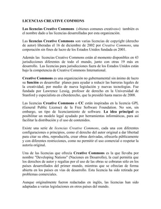 LICENCIAS CREATIVE COMMONS<br />Las licencias Creative Commons  («bienes comunes creativos»)  también es el nombre dado a las licencias desarrolladas por esta organización.<br />Las licencias Creative Commons son varias licencias de copyright (derecho de autor) liberadas el 16 de diciembre de 2002 por Creative Commons, una corporación sin fines de lucro de los Estados Unidos fundada en 2001.<br />Además las  licencias Creative Commons están al momento disponibles en 43 jurisdicciones diferentes de todo el mundo, junto con otras 19 más en desarrollo.  Las licencias para jurisdicciones fuera de los Estados Unidos están bajo la competencia de Creative Commons International.<br />Creative Commons es una organización no gubernamental sin ánimo de lucro su función es desarrollar  planes para ayudar a reducir las barreras legales de la creatividad, por medio de nueva legislación y nuevas tecnologías. Fue fundada por Lawrence Lessig, profesor de derecho en la Universidad de Stanford y especialista en ciberderecho, que la presidió hasta marzo de 2008.<br />Las licencias Creative Commons o CC están inspiradas en la licencia GPL (General Public License) de la Free Software Foundation. No son, sin embargo, un tipo de licenciamiento de software. La idea principal es posibilitar un modelo legal ayudado por herramientas informáticas, para así facilitar la distribución y el uso de contenidos.<br />Existe una serie de licencias Creative Commons, cada una con diferentes configuraciones o principios, como el derecho del autor original a dar libertad para citar su obra, reproducirla, crear obras derivadas, ofrecerla públicamente y con diferentes restricciones, como no permitir el uso comercial o respetar la autoría original.<br />Una de las licencias que ofrecía Creative Commons es la que llevaba por nombre quot;
Developing Nationsquot;
 (Naciones en Desarrollo), la cual permitía que los derechos de autor y regalías por el uso de las obras se cobraran sólo en los países desarrollados del primer mundo, mientras que se ofrecían de forma abierta en los países en vías de desarrollo. Esta licencia ha sido retirada por problemas comerciales.<br />Aunque originalmente fueron redactadas en inglés, las licencias han sido adaptadas a varias legislaciones en otros países del mundo.<br />